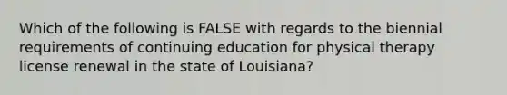 Which of the following is FALSE with regards to the biennial requirements of continuing education for physical therapy license renewal in the state of Louisiana?