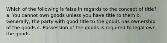 Which of the following is false in regards to the concept of title? a. You cannot own goods unless you have title to them b. Generally, the party with good title to the goods has ownership of the goods c. Possession of the goods is required to legal own the goods