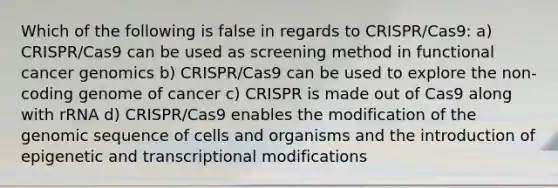 Which of the following is false in regards to CRISPR/Cas9: a) CRISPR/Cas9 can be used as screening method in functional cancer genomics b) CRISPR/Cas9 can be used to explore the non-coding genome of cancer c) CRISPR is made out of Cas9 along with rRNA d) CRISPR/Cas9 enables the modification of the genomic sequence of cells and organisms and the introduction of epigenetic and transcriptional modifications