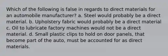 Which of the following is false in regards to direct materials for an automobile manufacturer? a. Steel would probably be a direct material. b. Upholstery fabric would probably be a direct material c. Oil to lubricate factory machines would not be a direct material. d. Small plastic clips to hold on door panels, that become part of the auto, must be accounted for as direct materials.