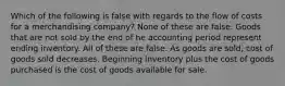 Which of the following is false with regards to the flow of costs for a merchandising company? None of these are false. Goods that are not sold by the end of he accounting period represent ending inventory. All of these are false. As goods are sold, cost of goods sold decreases. Beginning inventory plus the cost of goods purchased is the cost of goods available for sale.