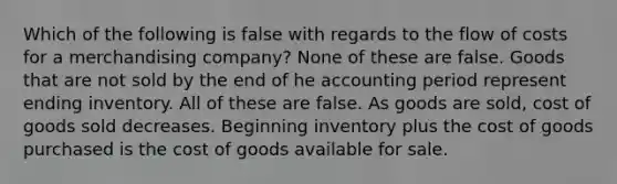 Which of the following is false with regards to the flow of costs for a merchandising company? None of these are false. Goods that are not sold by the end of he accounting period represent ending inventory. All of these are false. As goods are sold, cost of goods sold decreases. Beginning inventory plus the cost of goods purchased is the cost of goods available for sale.