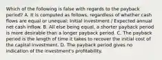 Which of the following is false with regards to the payback​ period? A. It is computed as​ follows, regardless of whether cash flows are equal or​ unequal: Initial investment​ / Expected annual net cash inflow. B. All else being​ equal, a shorter payback period is more desirable than a longer payback period. C. The payback period is the length of time it takes to recover the initial cost of the capital investment. D. The payback period gives no indication of the​ investment's profitability.