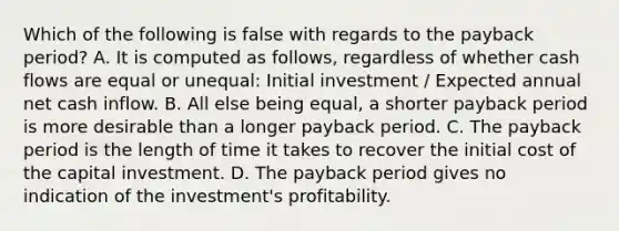 Which of the following is false with regards to the payback​ period? A. It is computed as​ follows, regardless of whether cash flows are equal or​ unequal: Initial investment​ / Expected annual net cash inflow. B. All else being​ equal, a shorter payback period is more desirable than a longer payback period. C. The payback period is the length of time it takes to recover the initial cost of the capital investment. D. The payback period gives no indication of the​ investment's profitability.