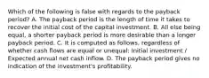 Which of the following is false with regards to the payback​ period? A. The payback period is the length of time it takes to recover the initial cost of the capital investment. B. All else being​ equal, a shorter payback period is more desirable than a longer payback period. C. It is computed as​ follows, regardless of whether cash flows are equal or​ unequal: Initial investment​ / Expected annual net cash inflow. D. The payback period gives no indication of the​ investment's profitability.