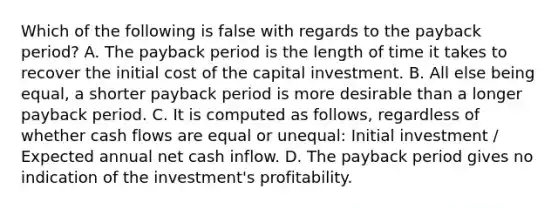 Which of the following is false with regards to the payback​ period? A. The payback period is the length of time it takes to recover the initial cost of the capital investment. B. All else being​ equal, a shorter payback period is more desirable than a longer payback period. C. It is computed as​ follows, regardless of whether cash flows are equal or​ unequal: Initial investment​ / Expected annual net cash inflow. D. The payback period gives no indication of the​ investment's profitability.