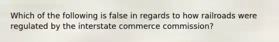 Which of the following is false in regards to how railroads were regulated by the interstate commerce commission?