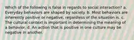 Which of the following is false in regards to social interaction? a. Everyday behaviors are shaped by society. b. Most behaviors are inherently positive or negative, regardless of the situation is. c. The cultural context is important in determining the meaning of a behavior. d. An action that is positive in one culture may be negative in another.