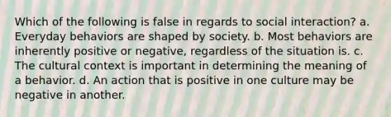 Which of the following is false in regards to social interaction? a. Everyday behaviors are shaped by society. b. Most behaviors are inherently positive or negative, regardless of the situation is. c. The cultural context is important in determining the meaning of a behavior. d. An action that is positive in one culture may be negative in another.