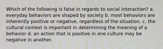 Which of the following is false in regards to social interaction? a. everyday behaviors are shaped by society b. most behaviors are inherently positive or negative, regardless of the situation. c. the cultural context is important in determining the meaning of a behavior d. an action that is positive in one culture may be negative in another.