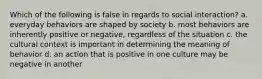 Which of the following is false in regards to social interaction? a. everyday behaviors are shaped by society b. most behaviors are inherently positive or negative, regardless of the situation c. the cultural context is important in determining the meaning of behavior d. an action that is positive in one culture may be negative in another