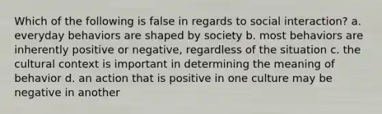 Which of the following is false in regards to social interaction? a. everyday behaviors are shaped by society b. most behaviors are inherently positive or negative, regardless of the situation c. the cultural context is important in determining the meaning of behavior d. an action that is positive in one culture may be negative in another