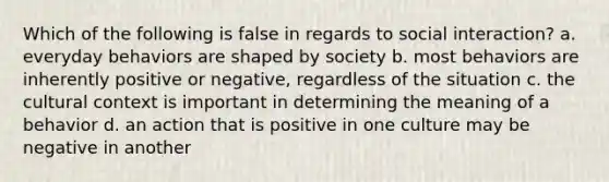 Which of the following is false in regards to social interaction? a. everyday behaviors are shaped by society b. most behaviors are inherently positive or negative, regardless of the situation c. the cultural context is important in determining the meaning of a behavior d. an action that is positive in one culture may be negative in another