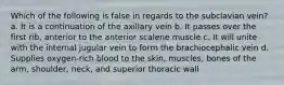 Which of the following is false in regards to the subclavian vein? a. It is a continuation of the axillary vein b. It passes over the first rib, anterior to the anterior scalene muscle c. It will unite with the internal jugular vein to form the brachiocephalic vein d. Supplies oxygen-rich blood to the skin, muscles, bones of the arm, shoulder, neck, and superior thoracic wall