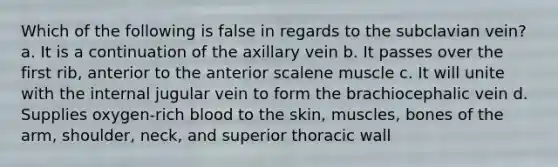 Which of the following is false in regards to the subclavian vein? a. It is a continuation of the axillary vein b. It passes over the first rib, anterior to the anterior scalene muscle c. It will unite with the internal jugular vein to form the brachiocephalic vein d. Supplies oxygen-rich blood to the skin, muscles, bones of the arm, shoulder, neck, and superior thoracic wall