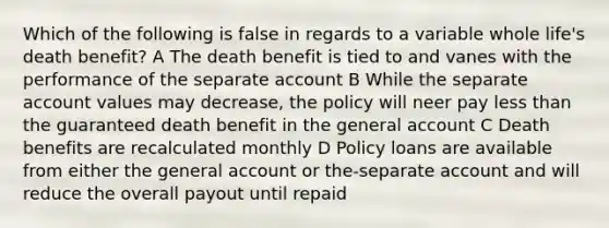 Which of the following is false in regards to a variable whole life's death benefit? A The death benefit is tied to and vanes with the performance of the separate account B While the separate account values may decrease, the policy will neer pay less than the guaranteed death benefit in the general account C Death benefits are recalculated monthly D Policy loans are available from either the general account or the-separate account and will reduce the overall payout until repaid