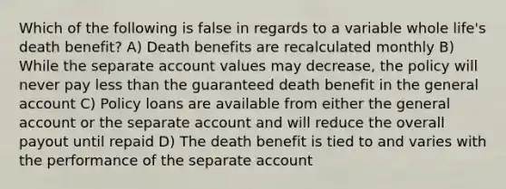 Which of the following is false in regards to a variable whole life's death benefit? A) Death benefits are recalculated monthly B) While the separate account values may decrease, the policy will never pay less than the guaranteed death benefit in the general account C) Policy loans are available from either the general account or the separate account and will reduce the overall payout until repaid D) The death benefit is tied to and varies with the performance of the separate account