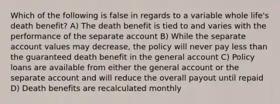 Which of the following is false in regards to a variable whole life's death benefit? A) The death benefit is tied to and varies with the performance of the separate account B) While the separate account values may decrease, the policy will never pay less than the guaranteed death benefit in the general account C) Policy loans are available from either the general account or the separate account and will reduce the overall payout until repaid D) Death benefits are recalculated monthly