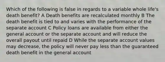 Which of the following is false in regards to a variable whole life's death benefit? A Death benefits are recalculated monthly B The death benefit is tied to and varies with the performance of the separate account C Policy loans are available from either the general account or the separate account and will reduce the overall payout until repaid D While the separate account values may decrease, the policy will never pay less than the guaranteed death benefit in the general account