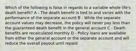 Which of the following is false in regards to a variable whole life's death benefit? A - The death benefit is tied to and varies with the performance of the separate account B - While the separate account values may decrease, the policy will never pay less than the guaranteed death benefit in the general account C - Death benefits are recalculated monthly D - Policy loans are available from either the general account or the separate account and will reduce the overall payout until repaid