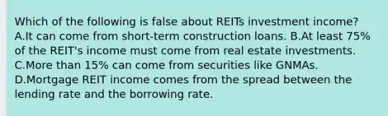 Which of the following is false about REITs investment income? A.It can come from short-term construction loans. B.At least 75% of the REIT's income must come from real estate investments. C.<a href='https://www.questionai.com/knowledge/keWHlEPx42-more-than' class='anchor-knowledge'>more than</a> 15% can come from securities like GNMAs. D.Mortgage REIT income comes from the spread between the lending rate and the borrowing rate.