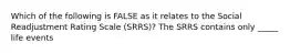 Which of the following is FALSE as it relates to the Social Readjustment Rating Scale (SRRS)? The SRRS contains only _____ life events