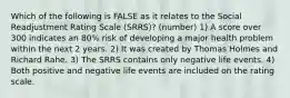 Which of the following is FALSE as it relates to the Social Readjustment Rating Scale (SRRS)? (number) 1) A score over 300 indicates an 80% risk of developing a major health problem within the next 2 years. 2) It was created by Thomas Holmes and Richard Rahe. 3) The SRRS contains only negative life events. 4) Both positive and negative life events are included on the rating scale.