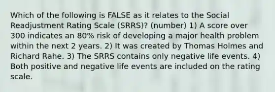 Which of the following is FALSE as it relates to the Social Readjustment Rating Scale (SRRS)? (number) 1) A score over 300 indicates an 80% risk of developing a major health problem within the next 2 years. 2) It was created by Thomas Holmes and Richard Rahe. 3) The SRRS contains only negative life events. 4) Both positive and negative life events are included on the rating scale.