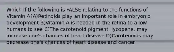 Which if the following is FALSE relating to the functions of Vitamin A?A)Retinoids play an important role in embryonic development B)Vitamin A is needed in the retina to allow humans to see C)The carotenoid pigment, lycopene, may increase one's chances of heart disease D)Carotenoids may decrease one's chances of heart disease and cancer