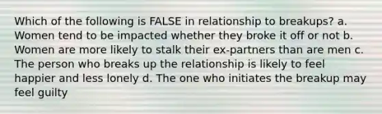 Which of the following is FALSE in relationship to breakups? a. Women tend to be impacted whether they broke it off or not b. Women are more likely to stalk their ex-partners than are men c. The person who breaks up the relationship is likely to feel happier and less lonely d. The one who initiates the breakup may feel guilty