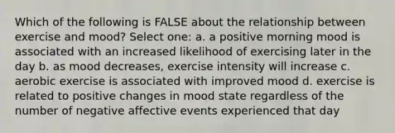 Which of the following is FALSE about the relationship between exercise and mood? Select one: a. a positive morning mood is associated with an increased likelihood of exercising later in the day b. as mood decreases, exercise intensity will increase c. aerobic exercise is associated with improved mood d. exercise is related to positive changes in mood state regardless of the number of negative affective events experienced that day