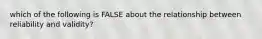 which of the following is FALSE about the relationship between reliability and validity?