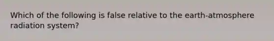 Which of the following is false relative to the earth-atmosphere radiation system?