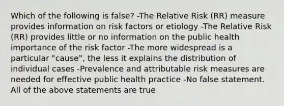 Which of the following is false? -The Relative Risk (RR) measure provides information on risk factors or etiology -The Relative Risk (RR) provides little or no information on the public health importance of the risk factor -The more widespread is a particular "cause", the less it explains the distribution of individual cases -Prevalence and attributable risk measures are needed for effective public health practice -No false statement. All of the above statements are true