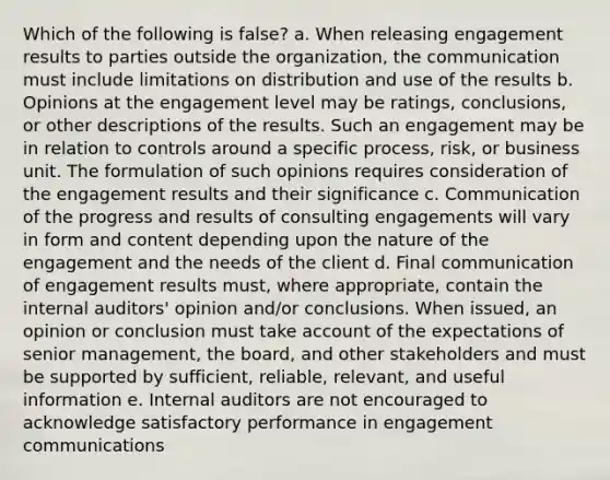 Which of the following is false? a. When releasing engagement results to parties outside the organization, the communication must include limitations on distribution and use of the results b. Opinions at the engagement level may be ratings, conclusions, or other descriptions of the results. Such an engagement may be in relation to controls around a specific process, risk, or business unit. The formulation of such opinions requires consideration of the engagement results and their significance c. Communication of the progress and results of consulting engagements will vary in form and content depending upon the nature of the engagement and the needs of the client d. Final communication of engagement results must, where appropriate, contain the internal auditors' opinion and/or conclusions. When issued, an opinion or conclusion must take account of the expectations of senior management, the board, and other stakeholders and must be supported by sufficient, reliable, relevant, and useful information e. Internal auditors are not encouraged to acknowledge satisfactory performance in engagement communications