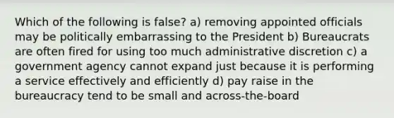 Which of the following is false? a) removing appointed officials may be politically embarrassing to the President b) Bureaucrats are often fired for using too much administrative discretion c) a government agency cannot expand just because it is performing a service effectively and efficiently d) pay raise in the bureaucracy tend to be small and across-the-board