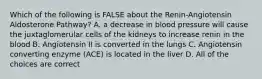 Which of the following is FALSE about the Renin-Angiotensin Aldosterone Pathway? A. a decrease in blood pressure will cause the juxtaglomerular cells of the kidneys to increase renin in the blood B. Angiotensin II is converted in the lungs C. Angiotensin converting enzyme (ACE) is located in the liver D. All of the choices are correct