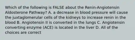 Which of the following is FALSE about the Renin-Angiotensin Aldosterone Pathway? A. a decrease in blood pressure will cause the juxtaglomerular cells of the kidneys to increase renin in the blood B. Angiotensin II is converted in the lungs C. Angiotensin converting enzyme (ACE) is located in the liver D. All of the choices are correct