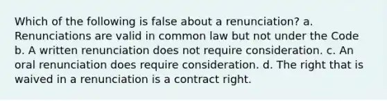 Which of the following is false about a renunciation? a. Renunciations are valid in common law but not under the Code b. A written renunciation does not require consideration. c. An oral renunciation does require consideration. d. The right that is waived in a renunciation is a contract right.