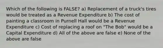 Which of the following is FALSE? a) Replacement of a truck's tires would be treated as a Revenue Expenditure b) The cost of painting a classroom in Purnell Hall would be a Revenue Expenditure c) Cost of replacing a roof on "The Bob" would be a Capital Expenditure d) All of the above are false e) None of the above are false