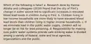 Which of the following is false? a. Research done by Hanna-Attisha and colleagues (2016) found that the city of Flint's change in water source led to significant increases in elevated blood lead levels in children living in Flint. b. Children living in low income households are more likely to have elevated blood lead levels than children living in higher income households. c. If we eliminate lead in the public water supply, children will no longer be at risk for lead poisoning. d. Responsibility for making sure public water systems provide safe drinking water is divided among a variety of federal, state and local agencies, organizations and the public.