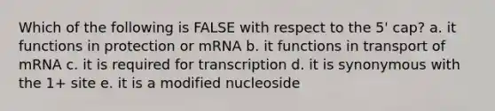 Which of the following is FALSE with respect to the 5' cap? a. it functions in protection or mRNA b. it functions in transport of mRNA c. it is required for transcription d. it is synonymous with the 1+ site e. it is a modified nucleoside