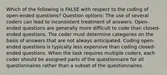 Which of the following is FALSE with respect to the coding of open-ended questions? Question options: The use of several coders can lead to inconsistent treatment of answers. Open-ended questions are generally more difficult to code than closed-ended questions. The coder must determine categories on the basis of answers that are not always anticipated. Coding open-ended questions is typically less expensive than coding closed-ended questions. When the task requires multiple coders, each coder should be assigned parts of the questionnaire for all questionnaires rather than a subset of the questionnaires.