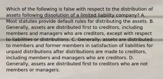 Which of the following is false with respect to the distribution of assets following dissolution of a limited liability company? A. Most statutes provide default rules for distributing the assets. B. Generally, assets are distributed first to creditors, including members and managers who are creditors, except with respect to liabilities or distributions. C. Generally, assets are distributed to members and former members in satisfaction of liabilities for unpaid distributions after distributions are made to creditors, including members and managers who are creditors. D. Generally, assets are distributed first to creditors who are not members or managers.