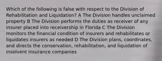 Which of the following is false with respect to the Division of Rehabilitation and Liquidation? A The Division handles unclaimed property B The Division performs the duties as receiver of any insurer placed into receivership in Florida C The Division monitors the financial condition of insurers and rehabilitates or liquidates insurers as needed D The Division plans, coordinates, and directs the conservation, rehabilitation, and liquidation of insolvent insurance companies