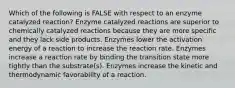 Which of the following is FALSE with respect to an enzyme catalyzed reaction? Enzyme catalyzed reactions are superior to chemically catalyzed reactions because they are more specific and they lack side products. Enzymes lower the activation energy of a reaction to increase the reaction rate. Enzymes increase a reaction rate by binding the transition state more tightly than the substrate(s). Enzymes increase the kinetic and thermodynamic favorability of a reaction.