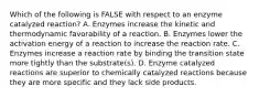 Which of the following is FALSE with respect to an enzyme catalyzed reaction? A. Enzymes increase the kinetic and thermodynamic favorability of a reaction. B. Enzymes lower the activation energy of a reaction to increase the reaction rate. C. Enzymes increase a reaction rate by binding the transition state more tightly than the substrate(s). D. Enzyme catalyzed reactions are superior to chemically catalyzed reactions because they are more specific and they lack side products.