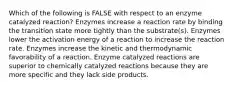 Which of the following is FALSE with respect to an enzyme catalyzed reaction? Enzymes increase a reaction rate by binding the transition state more tightly than the substrate(s). Enzymes lower the activation energy of a reaction to increase the reaction rate. Enzymes increase the kinetic and thermodynamic favorability of a reaction. Enzyme catalyzed reactions are superior to chemically catalyzed reactions because they are more specific and they lack side products.