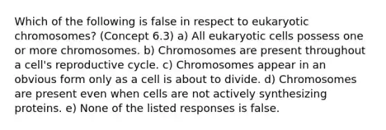 Which of the following is false in respect to eukaryotic chromosomes? (Concept 6.3) a) All eukaryotic cells possess one or more chromosomes. b) Chromosomes are present throughout a cell's reproductive cycle. c) Chromosomes appear in an obvious form only as a cell is about to divide. d) Chromosomes are present even when cells are not actively synthesizing proteins. e) None of the listed responses is false.