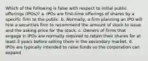 Which of the following is false with respect to initial public offerings (IPOs)? a. IPOs are first-time offerings of shares by a specific firm to the public. b. Normally, a firm planning an IPO will hire a securities firm to recommend the amount of stock to issue and the asking price for the stock. c. Owners of firms that engage in IPOs are normally required to retain their shares for at least 3 years before selling them in the secondary market. d. IPOs are typically intended to raise funds so the corporation can expand.